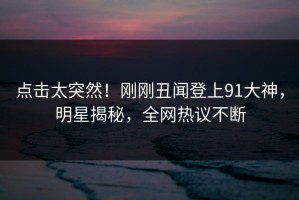点击太突然！刚刚丑闻登上91大神，明星揭秘，全网热议不断