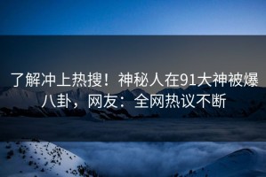了解冲上热搜！神秘人在91大神被爆八卦，网友：全网热议不断