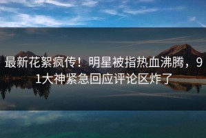 最新花絮疯传！明星被指热血沸腾，91大神紧急回应评论区炸了