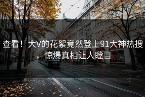 查看！大V的花絮竟然登上91大神热搜，惊爆真相让人瞠目
