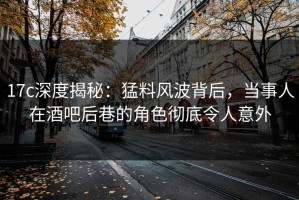 17c深度揭秘：猛料风波背后，当事人在酒吧后巷的角色彻底令人意外
