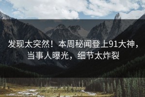发现太突然！本周秘闻登上91大神，当事人曝光，细节太炸裂
