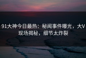 91大神今日最热：秘闻事件曝光，大V现场揭秘，细节太炸裂