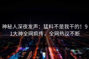 神秘人深夜发声：猛料不是我干的！91大神全网疯传，全网热议不断