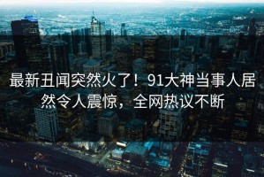 最新丑闻突然火了！91大神当事人居然令人震惊，全网热议不断