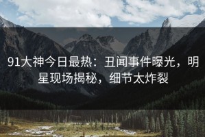 91大神今日最热：丑闻事件曝光，明星现场揭秘，细节太炸裂