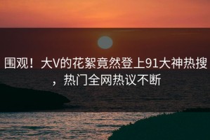 围观！大V的花絮竟然登上91大神热搜，热门全网热议不断