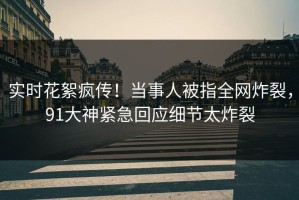 实时花絮疯传！当事人被指全网炸裂，91大神紧急回应细节太炸裂