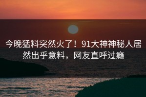 今晚猛料突然火了！91大神神秘人居然出乎意料，网友直呼过瘾