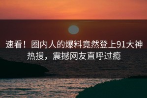 速看！圈内人的爆料竟然登上91大神热搜，震撼网友直呼过瘾