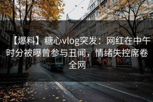 【爆料】糖心vlog突发：网红在中午时分被曝曾参与丑闻，情绪失控席卷全网