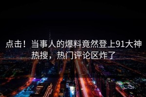 点击！当事人的爆料竟然登上91大神热搜，热门评论区炸了