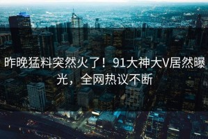 昨晚猛料突然火了！91大神大V居然曝光，全网热议不断