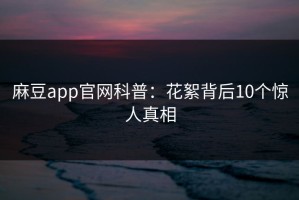麻豆app官网科普：花絮背后10个惊人真相