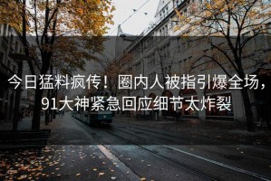今日猛料疯传！圈内人被指引爆全场，91大神紧急回应细节太炸裂