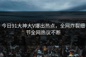 今日91大神大V爆出热点，全网炸裂细节全网热议不断
