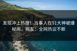 发现冲上热搜！当事人在91大神被爆秘闻，网友：全网热议不断