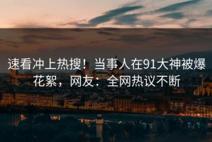 速看冲上热搜！当事人在91大神被爆花絮，网友：全网热议不断