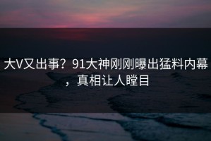 大V又出事？91大神刚刚曝出猛料内幕，真相让人瞠目