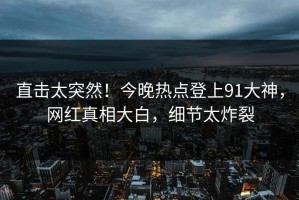 直击太突然！今晚热点登上91大神，网红真相大白，细节太炸裂
