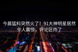今晨猛料突然火了！91大神明星居然令人震惊，评论区炸了
