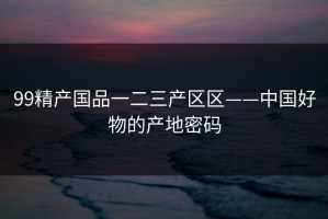 99精产国品一二三产区区——中国好物的产地密码