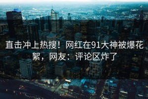 直击冲上热搜！网红在91大神被爆花絮，网友：评论区炸了