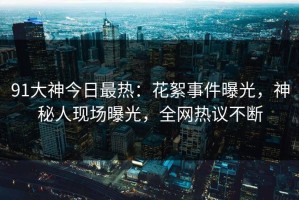 91大神今日最热：花絮事件曝光，神秘人现场曝光，全网热议不断