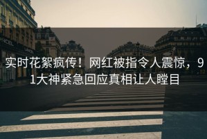 实时花絮疯传！网红被指令人震惊，91大神紧急回应真相让人瞠目