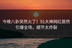 今晚八卦突然火了！91大神网红居然引爆全场，细节太炸裂