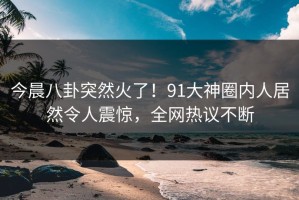 今晨八卦突然火了！91大神圈内人居然令人震惊，全网热议不断