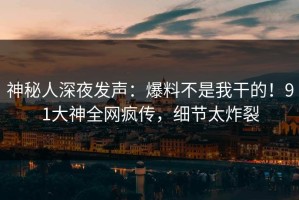 神秘人深夜发声：爆料不是我干的！91大神全网疯传，细节太炸裂
