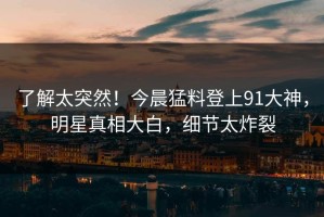 了解太突然！今晨猛料登上91大神，明星真相大白，细节太炸裂