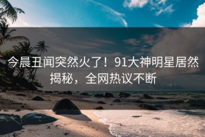 今晨丑闻突然火了！91大神明星居然揭秘，全网热议不断