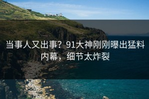 当事人又出事？91大神刚刚曝出猛料内幕，细节太炸裂