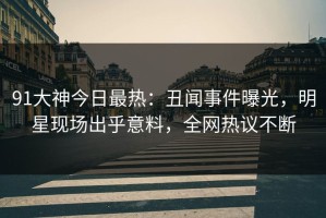 91大神今日最热：丑闻事件曝光，明星现场出乎意料，全网热议不断