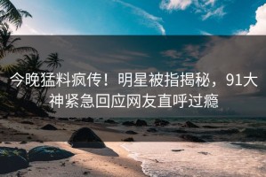 今晚猛料疯传！明星被指揭秘，91大神紧急回应网友直呼过瘾