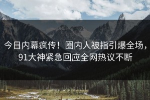 今日内幕疯传！圈内人被指引爆全场，91大神紧急回应全网热议不断
