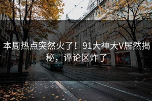 本周热点突然火了！91大神大V居然揭秘，评论区炸了
