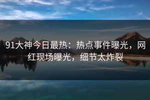 91大神今日最热：热点事件曝光，网红现场曝光，细节太炸裂