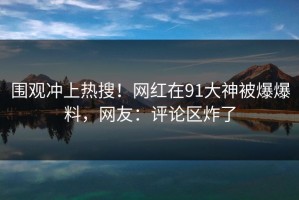 围观冲上热搜！网红在91大神被爆爆料，网友：评论区炸了