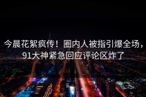 今晨花絮疯传！圈内人被指引爆全场，91大神紧急回应评论区炸了