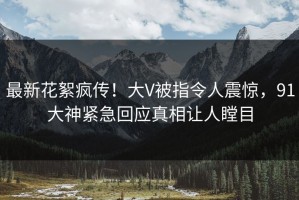 最新花絮疯传！大V被指令人震惊，91大神紧急回应真相让人瞠目