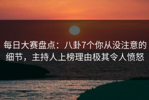 每日大赛盘点：八卦7个你从没注意的细节，主持人上榜理由极其令人愤怒