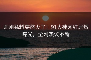 刚刚猛料突然火了！91大神网红居然曝光，全网热议不断
