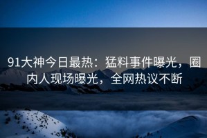 91大神今日最热：猛料事件曝光，圈内人现场曝光，全网热议不断