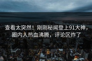 查看太突然！刚刚秘闻登上91大神，圈内人热血沸腾，评论区炸了