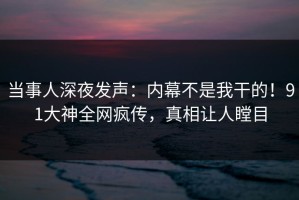 当事人深夜发声：内幕不是我干的！91大神全网疯传，真相让人瞠目