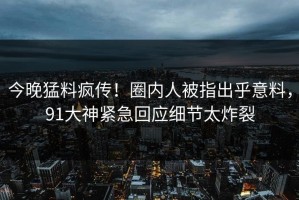 今晚猛料疯传！圈内人被指出乎意料，91大神紧急回应细节太炸裂