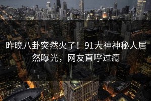 昨晚八卦突然火了！91大神神秘人居然曝光，网友直呼过瘾